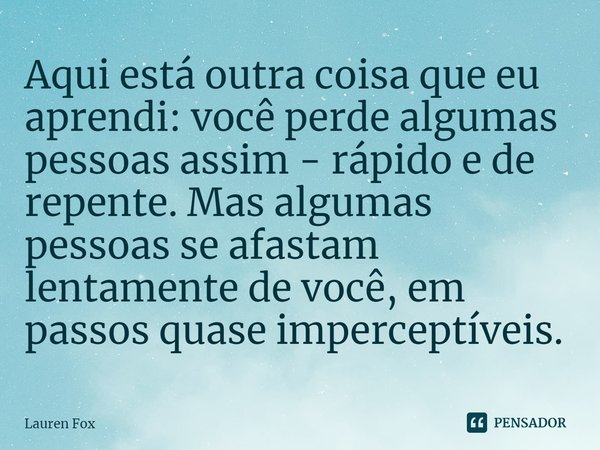 Aqui está outra coisa que eu aprendi: você perde algumas pessoas assim - rápido e de repente. Mas algumas pessoas se afastam lentamente de você, em passos quase... Frase de Lauren Fox.