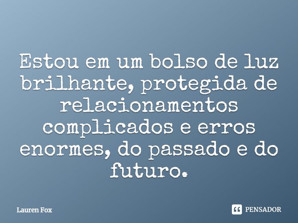 ⁠Estou em um bolso de luz brilhante, protegida de relacionamentos complicados e erros enormes, do passado e do futuro.... Frase de Lauren Fox.