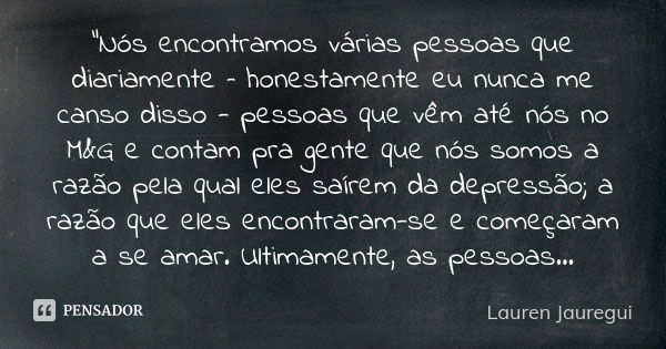 "Nós encontramos várias pessoas que diariamente – honestamente eu nunca me canso disso - pessoas que vêm até nós no M&G e contam pra gente que nós somo... Frase de Lauren Jauregui.