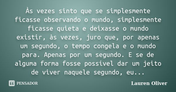 Às vezes sinto que se simplesmente ficasse observando o mundo, simplesmente ficasse quieta e deixasse o mundo existir, às vezes, juro que, por apenas um segundo... Frase de Lauren Oliver.