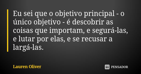 Eu sei que o objetivo principal - o único objetivo - é descobrir as coisas que importam, e segurá-las, e lutar por elas, e se recusar a largá-las.... Frase de Lauren Oliver.