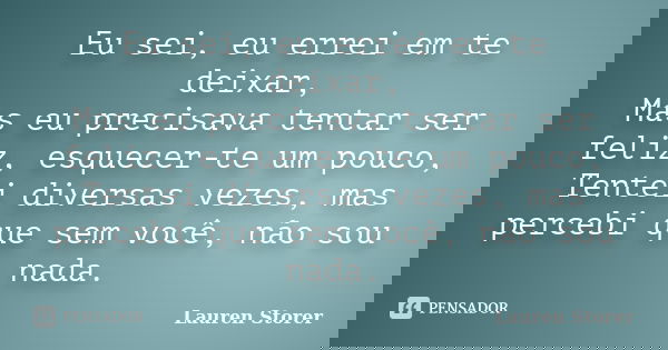 Eu sei, eu errei em te deixar, Mas eu precisava tentar ser feliz, esquecer-te um pouco, Tentei diversas vezes, mas percebi que sem você, não sou nada.... Frase de Lauren Storer.