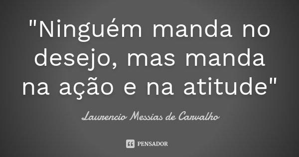 "Ninguém manda no desejo, mas manda na ação e na atitude"... Frase de Laurencio Messias de Carvalho.