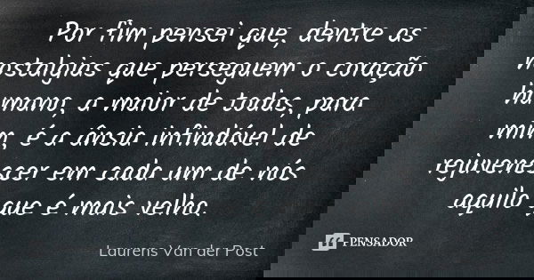 Por fim pensei que, dentre as nostalgias que perseguem o coração humano, a maior de todas, para mim, é a ânsia infindável de rejuvenescer em cada um de nós aqui... Frase de Laurens Van der Post.