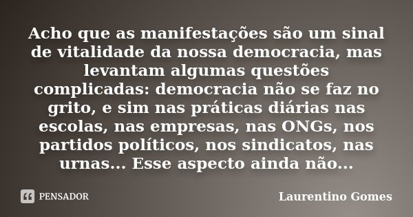 Acho que as manifestações são um sinal de vitalidade da nossa democracia, mas levantam algumas questões complicadas: democracia não se faz no grito, e sim nas p... Frase de Laurentino Gomes.