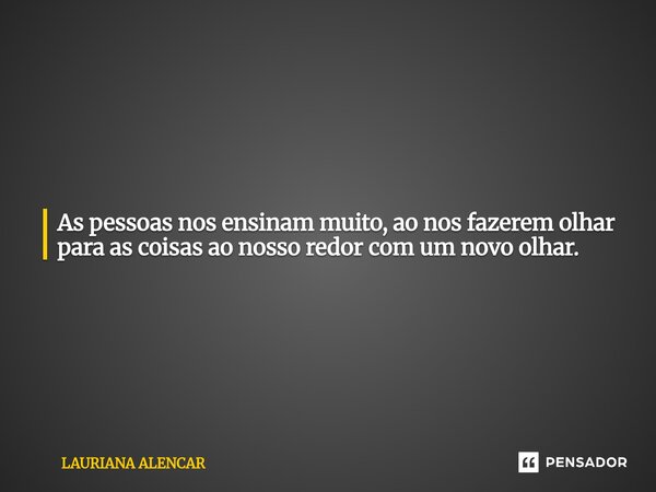 As pessoas nos ensinam muito, ao nos fazerem olhar para as coisas ao nosso redor com um novo olhar.... Frase de Lauriana Alencar.
