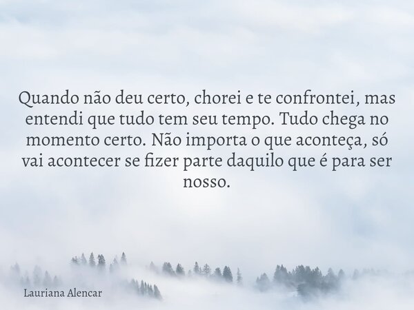 Quando não deu certo, chorei e te confrontei, mas entendi que tudo tem seu tempo. Tudo chega no momento certo. Não importa o que aconteça, só vai acontecer se f... Frase de Lauriana Alencar.