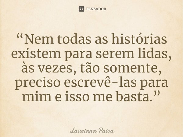 ⁠“Nem todas as histórias existem para serem lidas, às vezes, tão somente, preciso escrevê-las para mim e isso me basta.”... Frase de Lauriana Paiva.