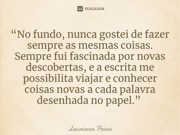 “No fundo, nunca gostei de fazer sempre as mesmas coisas. Sempre fui fascinada por novas descobertas, e a escrita me possibilita viajar e conhecer coisas novas ... Frase de Lauriana Paiva.