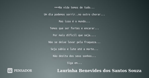 •••Na vida temos de tudo... Um dia podemos sorrir..no outro chorar... Mas isso é o mundo... Temos que ser fortes e encarar... Por mais dificil que seja.... Não ... Frase de Laurinha Benevides dos Santos Souza.