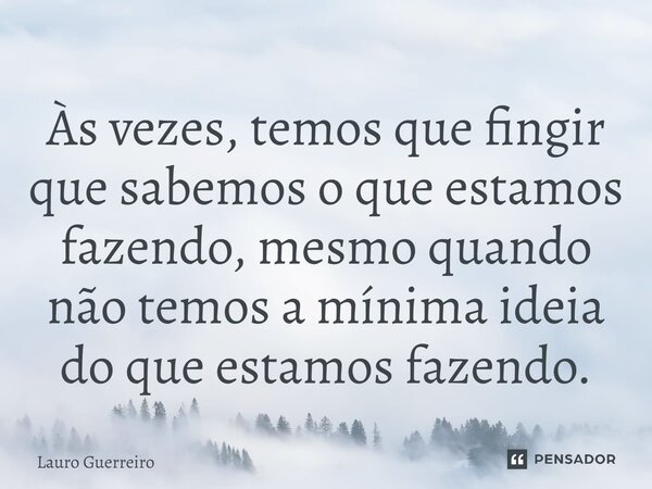 Às vezes, temos que fingir que sabemos o que estamos fazendo, mesmo quando não temos a mínima ideia do que estamos fazendo.... Frase de Lauro Guerreiro.