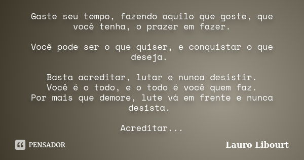 Gaste seu tempo, fazendo aquilo que goste, que você tenha, o prazer em fazer. Você pode ser o que quiser, e conquistar o que deseja. Basta acreditar, lutar e nu... Frase de Lauro Libourt.