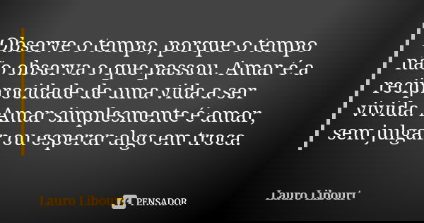 Observe o tempo, porque o tempo não observa o que passou. Amar é a reciprocidade de uma vida a ser vivida. Amar simplesmente é amar, sem julgar ou esperar algo ... Frase de Lauro Libourt.