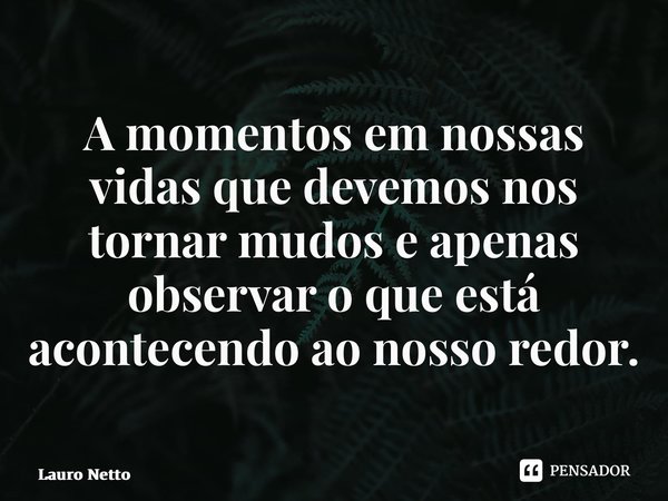 ⁠A momentos em nossas vidas que devemos nos tornar mudos e apenas observar o que está acontecendo ao nosso redor.... Frase de Lauro Netto.
