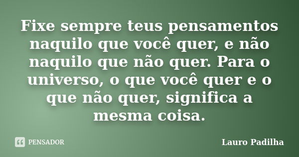 Fixe sempre teus pensamentos naquilo que você quer, e não naquilo que não quer. Para o universo, o que você quer e o que não quer, significa a mesma coisa.... Frase de Lauro Padilha.