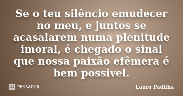 Se o teu silêncio emudecer no meu, e juntos se acasalarem numa plenitude imoral, é chegado o sinal que nossa paixão efêmera é bem possivel.... Frase de Lauro Padilha.