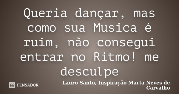 Queria dançar, mas como sua Musica é ruim, não consegui entrar no Ritmo! me desculpe... Frase de Lauro Santo, Inspiração Marta Neves de Carvalho.
