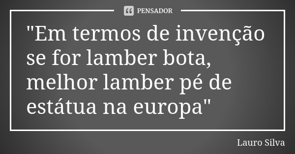 "Em termos de invenção se for lamber bota, melhor lamber pé de estátua na europa"... Frase de Lauro Silva.