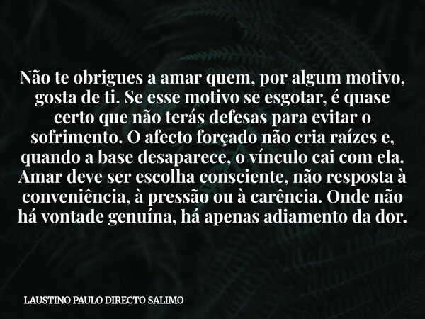 Não te obrigues a amar quem, por algum motivo, gosta de ti. Se esse motivo se esgotar, é quase certo que não terás defesas para evitar o sofrimento. O afecto fo... Frase de LAUSTINO PAULO DIRECTO SALIMO.