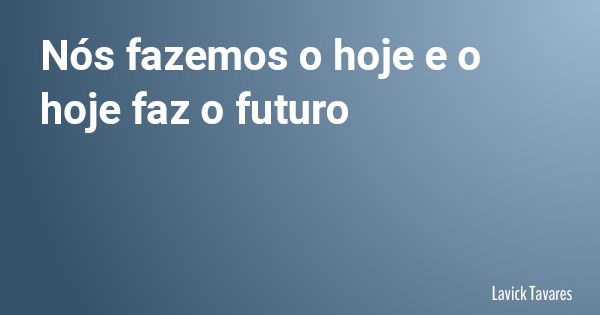Nós fazemos o hoje e o hoje faz o futuro... Frase de Lavick Tavares.