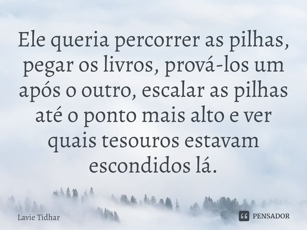 ⁠Ele queria percorrer as pilhas, pegar os livros, prová-los um após o outro, escalar as pilhas até o ponto mais alto e ver quais tesouros estavam escondidos lá.... Frase de Lavie Tidhar.