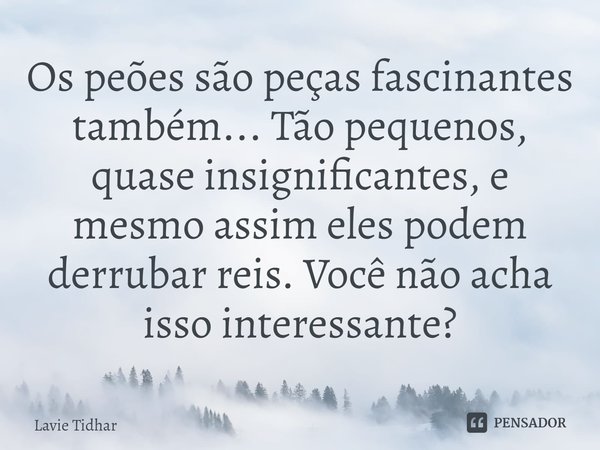 ⁠Os peões são peças fascinantes também... Tão pequenos, quase insignificantes, e mesmo assim eles podem derrubar reis. Você não acha isso interessante?... Frase de Lavie Tidhar.