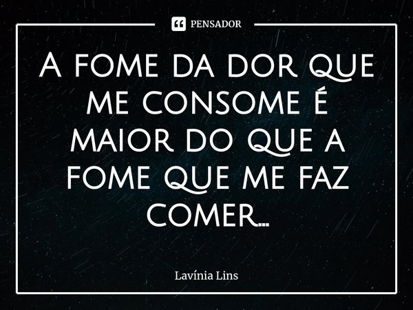 A fome da dor que me consome é maior do que a fome que me faz comer...... Frase de Lavínia Lins.