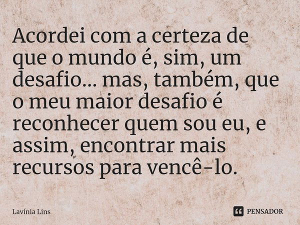 ⁠Acordei com a certeza de que o mundo é, sim, um desafio... mas, também, que o meu maior desafio é reconhecer quem sou eu, e assim, encontrar mais recursos para... Frase de Lavínia Lins.