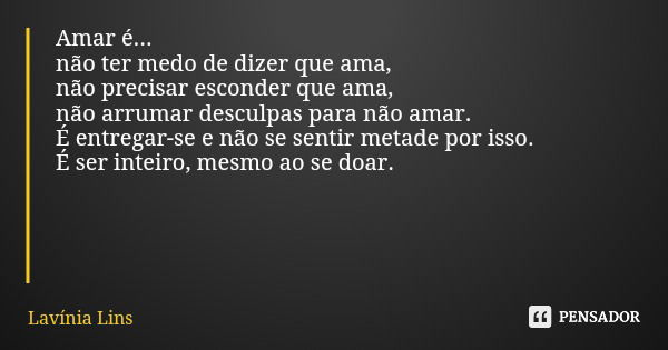 Amar é... não ter medo de dizer que ama, não precisar esconder que ama, não arrumar desculpas para não amar. É entregar-se e não se sentir metade por isso. É se... Frase de Lavínia Lins.