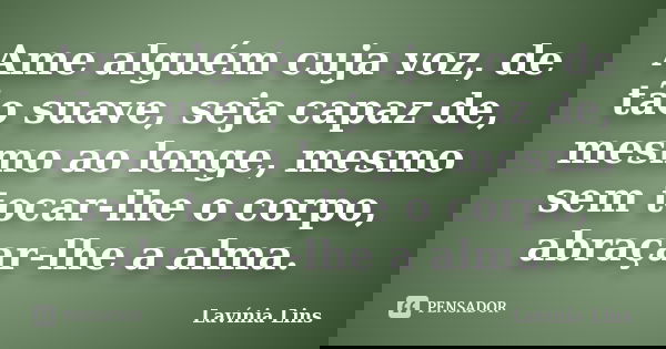 Ame alguém cuja voz, de tão suave, seja capaz de, mesmo ao longe, mesmo sem tocar-lhe o corpo, abraçar-lhe a alma.... Frase de Lavínia Lins.