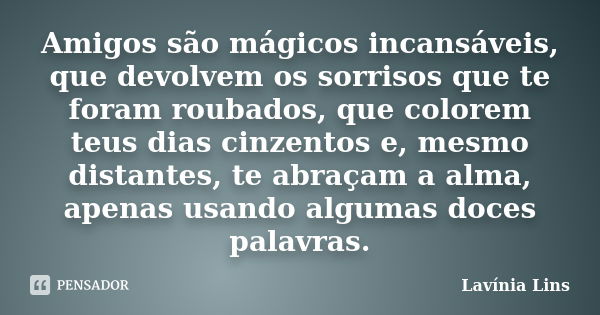 Amigos são mágicos incansáveis, que devolvem os sorrisos que te foram roubados, que colorem teus dias cinzentos e, mesmo distantes, te abraçam a alma, apenas us... Frase de Lavínia Lins.