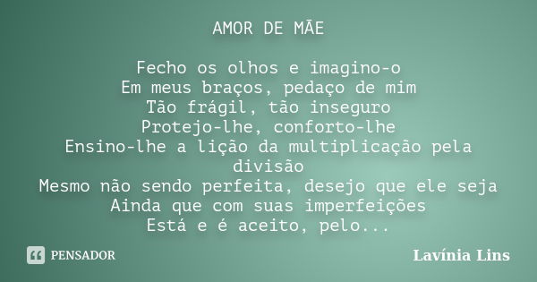 AMOR DE MÃE Fecho os olhos e imagino-o Em meus braços, pedaço de mim Tão frágil, tão inseguro Protejo-lhe, conforto-lhe Ensino-lhe a lição da multiplicação pela... Frase de Lavínia Lins.