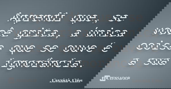 Aprendi que, se você grita, a única coisa que se ouve é a sua ignorância.... Frase de Lavínia Lins.