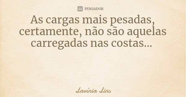 As cargas mais pesadas, certamente, não são aquelas carregadas nas costas...... Frase de Lavínia Lins.