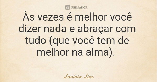 Às vezes é melhor você dizer nada e abraçar com tudo (que você tem de melhor na alma).... Frase de Lavínia Lins.