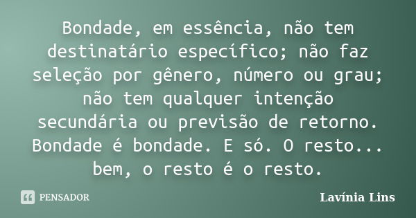 Bondade, em essência, não tem destinatário específico; não faz seleção por gênero, número ou grau; não tem qualquer intenção secundária ou previsão de retorno. ... Frase de Lavínia Lins.