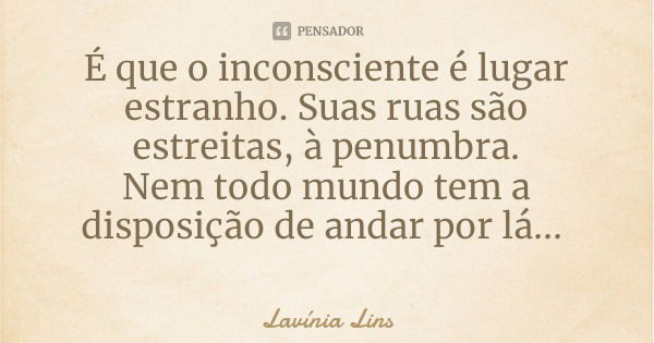 É que o inconsciente é lugar estranho. Suas ruas são estreitas, à penumbra.
Nem todo mundo tem a disposição de andar por lá...... Frase de Lavínia Lins.