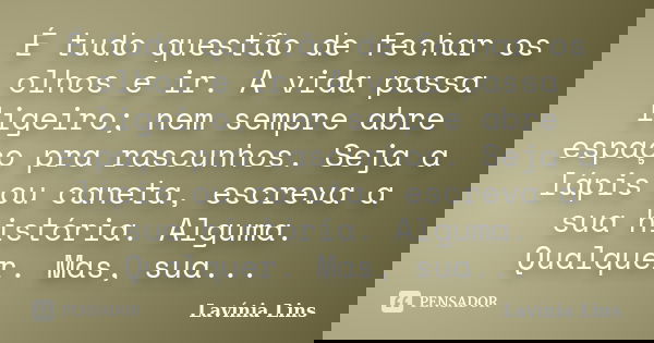 É tudo questão de fechar os olhos e ir. A vida passa ligeiro; nem sempre abre espaço pra rascunhos. Seja a lápis ou caneta, escreva a sua história. Alguma. Qual... Frase de Lavínia Lins.