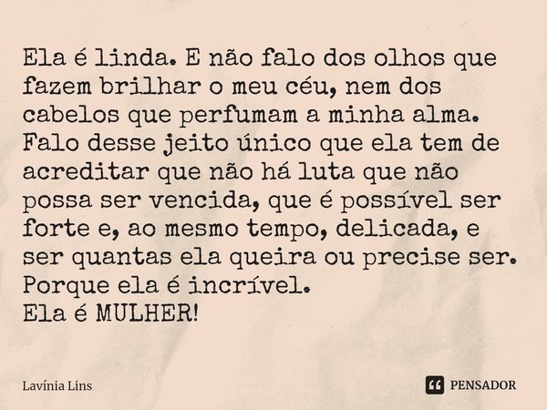 ⁠Ela é linda. E não falo dos olhos que fazem brilhar o meu céu, nem dos cabelos que perfumam a minha alma.
Falo desse jeito único que ela tem de acreditar que n... Frase de Lavínia Lins.