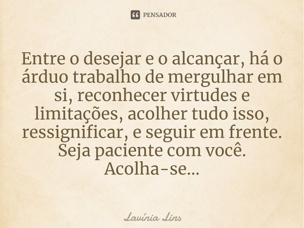 ⁠Entre o desejar e o alcançar, há o árduo trabalho de mergulhar em si, reconhecer virtudes e limitações, acolher tudo isso, ressignificar, e seguir em frente. S... Frase de Lavínia Lins.