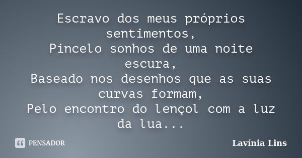 Escravo dos meus próprios sentimentos, Pincelo sonhos de uma noite escura, Baseado nos desenhos que as suas curvas formam, Pelo encontro do lençol com a luz da ... Frase de Lavínia Lins.