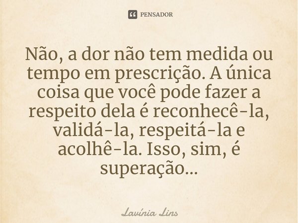 ⁠Não, a dor não tem medida ou tempo em prescrição. A única coisa que você pode fazer a respeito dela é reconhecê-la, validá-la, respeitá-la e acolhê-la. Isso, s... Frase de Lavínia Lins.