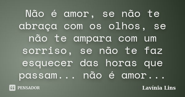 Não é amor, se não te abraça com os olhos, se não te ampara com um sorriso, se não te faz esquecer das horas que passam... não é amor...... Frase de Lavínia Lins.