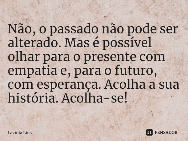 ⁠Não, o passado não pode ser alterado. Mas é possível olhar para o presente com empatia e, para o futuro, com esperança. Acolha a sua história. Acolha-se!... Frase de Lavínia Lins.