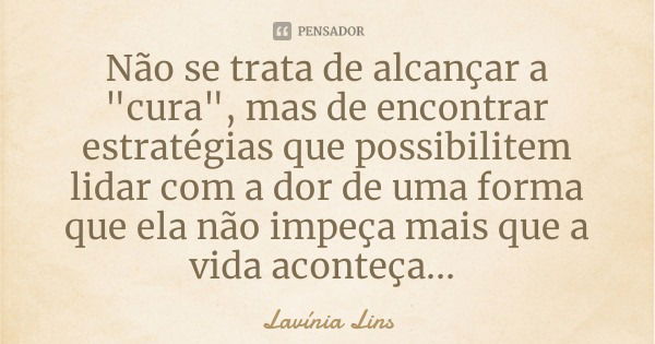 Não se trata de alcançar a "cura", mas de encontrar estratégias que possibilitem lidar com a dor de uma forma que ela não impeça mais que a vida acont... Frase de Lavínia Lins.