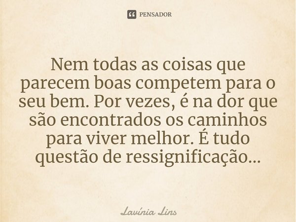 ⁠Nem todas as coisas que parecem boas competem para o seu bem. Por vezes, é na dor que são encontrados os caminhos para viver melhor. É tudo questão de ressigni... Frase de Lavínia Lins.
