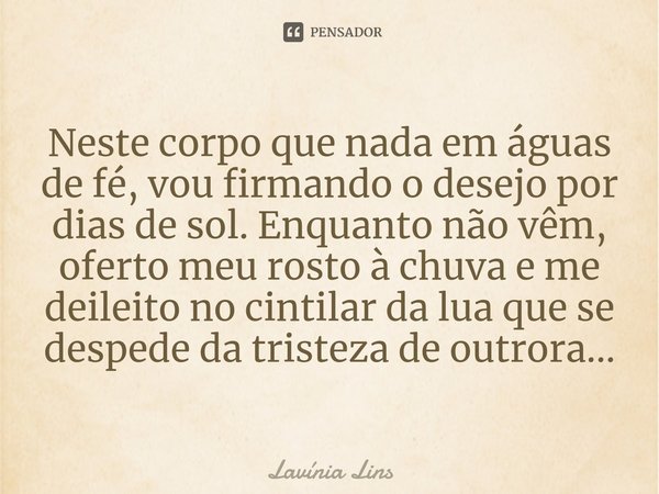 ⁠Neste corpo que nada em águas de fé, vou firmando o desejo por dias de sol. Enquanto não vêm, oferto meu rosto à chuva e me deileito no cintilar da lua que se ... Frase de Lavínia Lins.