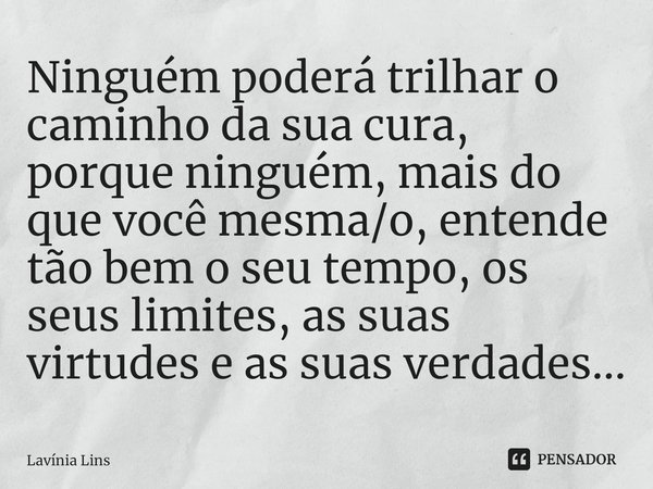 Ninguém poderá trilhar o caminho da sua cura, porque ninguém, mais do que você mesma/o, entende tão bem o seu tempo, os seus limites, as suas virtudes e as suas... Frase de Lavínia Lins.