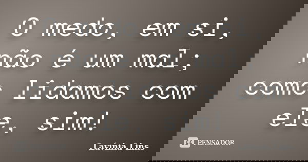 O medo, em si, não é um mal; como lidamos com ele, sim!... Frase de Lavínia Lins.