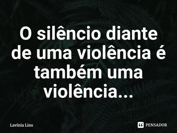 ⁠O silêncio diante de uma violência é também uma violência...... Frase de Lavínia Lins.